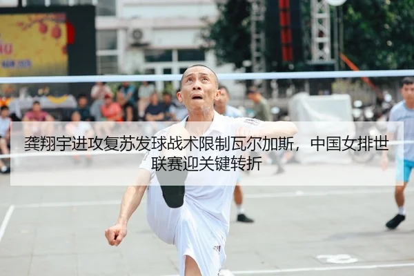 龚翔宇进攻复苏发球战术限制瓦尔加斯，中国女排世联赛迎关键转折