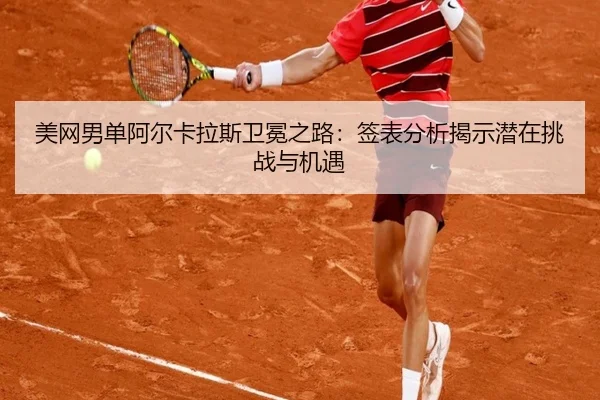 美网男单阿尔卡拉斯卫冕之路：签表分析揭示潜在挑战与机遇