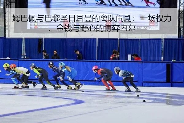姆巴佩与巴黎圣日耳曼的离队闹剧：一场权力、金钱与野心的博弈内幕