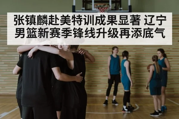 张镇麟赴美特训成果显著 辽宁男篮新赛季锋线升级再添底气