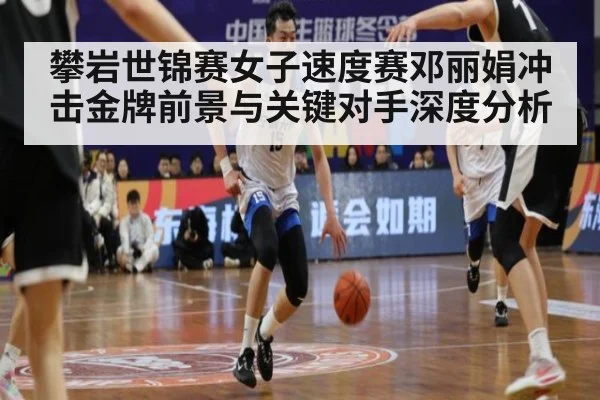 攀岩世锦赛女子速度赛邓丽娟冲击金牌前景与关键对手深度分析